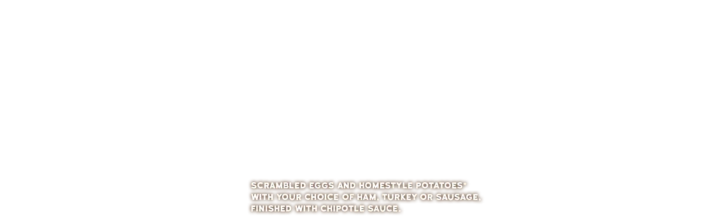 SCRAMBLED EGGS AND HOMESTYLE POTATOES* WITH YOUR CHOICE OF HAM, TURKEY OR SAUSAGE, FINISHED WITH CHIPOTLE SAUCE.
